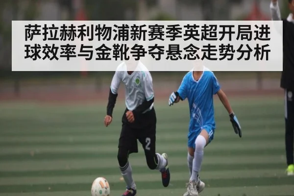 萨拉赫利物浦新赛季英超开局进球效率与金靴争夺悬念走势分析