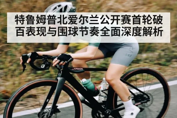 特鲁姆普北爱尔兰公开赛首轮破百表现与围球节奏全面深度解析