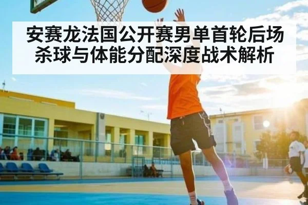 安赛龙法国公开赛男单首轮后场杀球与体能分配深度战术解析