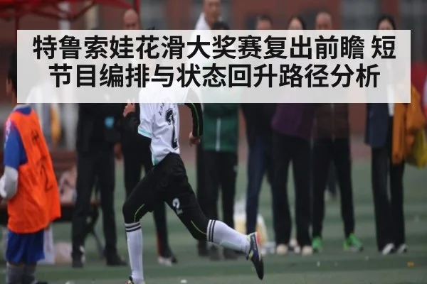 特鲁索娃花滑大奖赛复出前瞻 短节目编排与状态回升路径分析